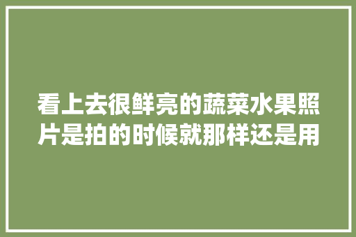 看上去很鲜亮的蔬菜水果照片是拍的时候就那样还是用修图软件做出来的？都咋弄_蔬菜种植拍摄技巧有哪些方面