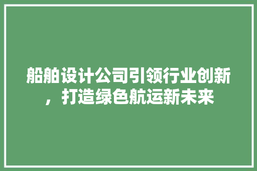 船舶设计公司引领行业创新，打造绿色航运新未来 船舶设计公司引领行业创新，打造绿色航运新未来 农业常识