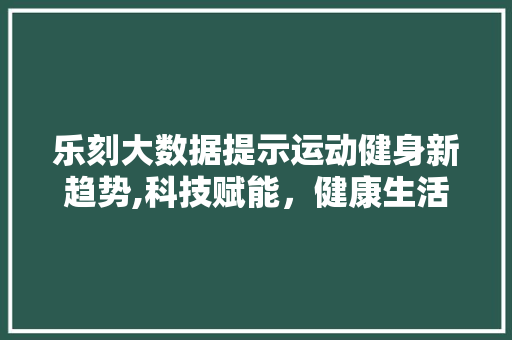 乐刻大数据提示运动健身新趋势,科技赋能，健康生活新篇章