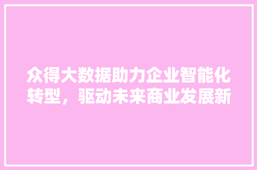 众得大数据助力企业智能化转型，驱动未来商业发展新引擎