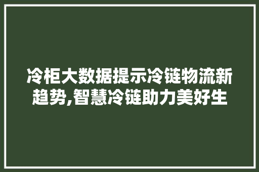 冷柜大数据提示冷链物流新趋势,智慧冷链助力美好生活