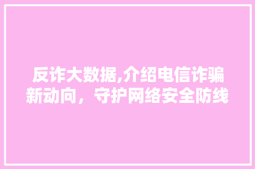 反诈大数据,介绍电信诈骗新动向，守护网络安全防线