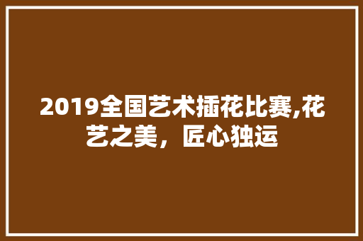 2019全国艺术插花比赛,花艺之美，匠心独运 农业常识