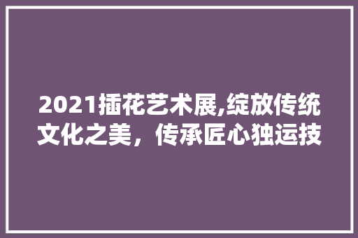2021插花艺术展,绽放传统文化之美，传承匠心独运技艺 农业常识