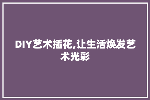 DIY艺术插花,让生活焕发艺术光彩 种植技巧