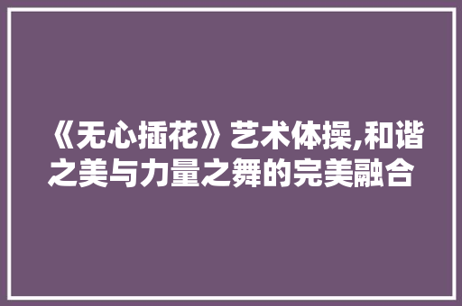 《无心插花》艺术体操,和谐之美与力量之舞的完美融合 植物种类