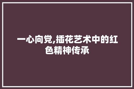 一心向党,插花艺术中的红色精神传承 番茄种植技巧