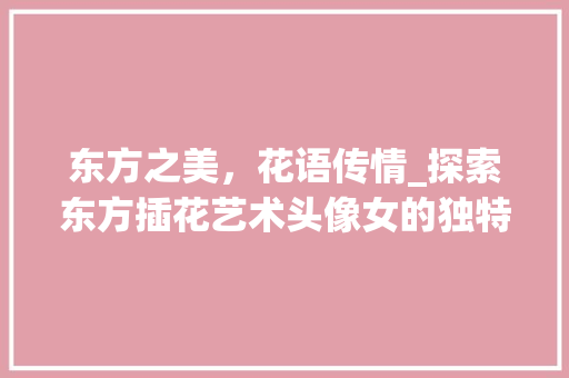 东方之美，花语传情_探索东方插花艺术头像女的独特魅力 种植技巧