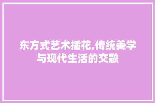 东方式艺术插花,传统美学与现代生活的交融