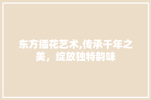 东方插花艺术,传承千年之美，绽放独特韵味 农业常识