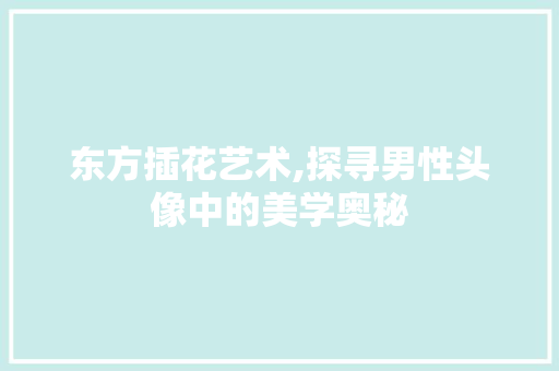 东方插花艺术,探寻男性头像中的美学奥秘