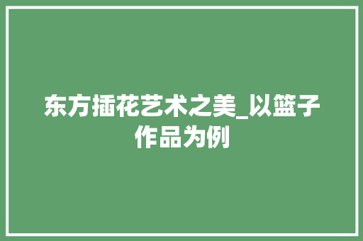东方插花艺术之美_以篮子作品为例