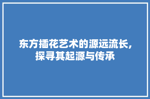 东方插花艺术的源远流长,探寻其起源与传承