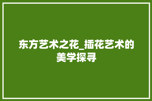 东方艺术之花_插花艺术的美学探寻 土壤施肥