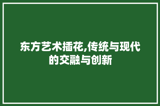东方艺术插花,传统与现代的交融与创新 农业常识