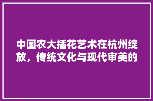 中国农大插花艺术在杭州绽放，传统文化与现代审美的完美融合