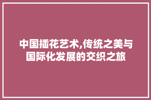 中国插花艺术,传统之美与国际化发展的交织之旅 花朵知识