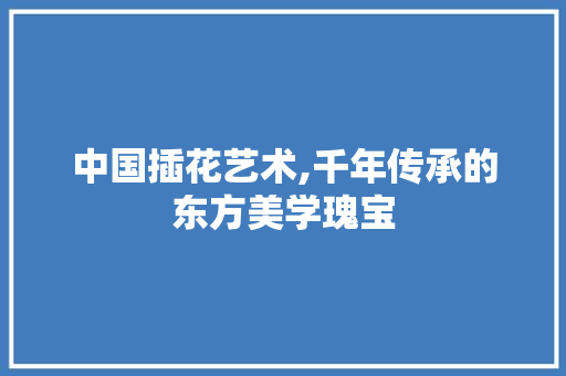 中国插花艺术,千年传承的东方美学瑰宝 花朵知识