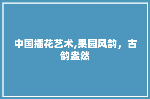 中国插花艺术,果园风韵，古韵盎然 种植技巧