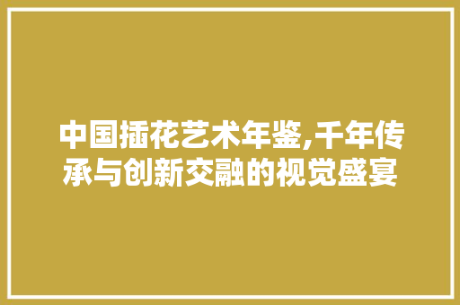 中国插花艺术年鉴,千年传承与创新交融的视觉盛宴 种植技巧