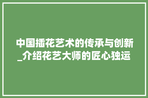 中国插花艺术的传承与创新_介绍花艺大师的匠心独运