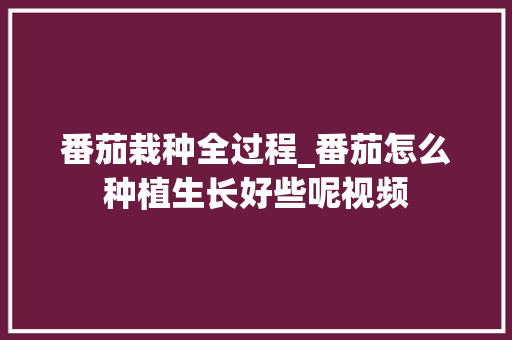 番茄栽种全过程_番茄怎么种植生长好些呢视频 番茄栽种全过程_番茄怎么种植生长好些呢视频 种植技巧