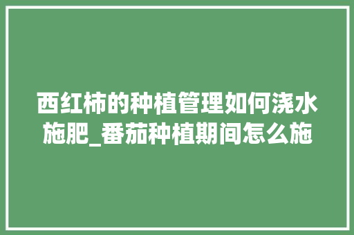 西红柿的种植管理如何浇水施肥_番茄种植期间怎么施肥最好 西红柿的种植管理如何浇水施肥_番茄种植期间怎么施肥最好 种植技巧