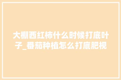 大棚西红柿什么时候打底叶子_番茄种植怎么打底肥视频