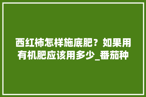 西红柿怎样施底肥?如果用有机肥应该用多少_番茄种植底肥怎么用的 土壤施肥 西红柿怎样施底肥?如果用有机肥应该用多少_番茄种植底肥怎么用的 西红柿怎样施底肥?如果用有机肥应该用多少_番茄种植底肥怎么用的 土壤施肥