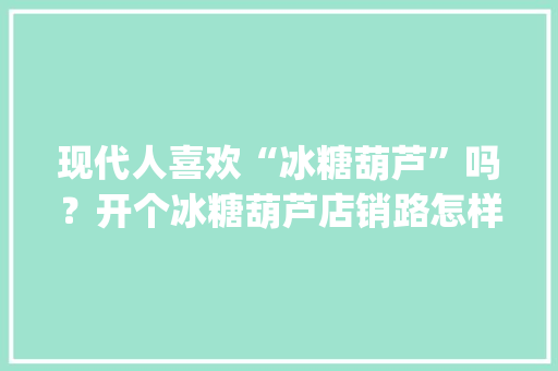 现代人喜欢“冰糖葫芦”吗？开个冰糖葫芦店销路怎样_冰糖小番茄怎么种植视频教程
