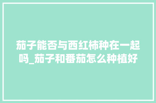 茄子能否与西红柿种在一起吗_茄子和番茄怎么种植好呢
