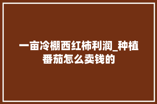 一亩冷棚西红柿利润_种植番茄怎么卖钱的 一亩冷棚西红柿利润_种植番茄怎么卖钱的 番茄种植技巧