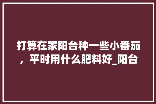 打算在家阳台种一些小番茄，平时用什么肥料好_阳台番茄怎么种植方法视频 打算在家阳台种一些小番茄，平时用什么肥料好_阳台番茄怎么种植方法视频 土壤施肥