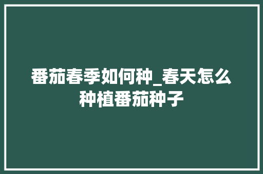番茄春季如何种_春天怎么种植番茄种子 番茄春季如何种_春天怎么种植番茄种子 种植技巧