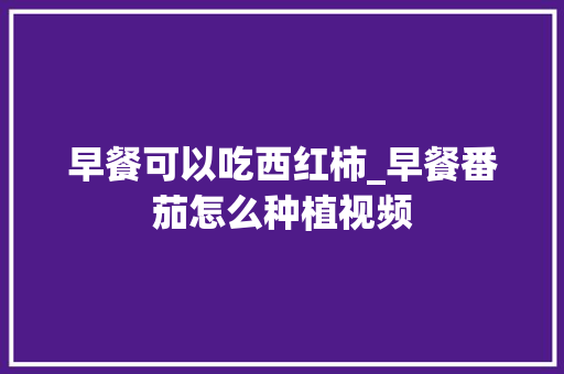 早餐可以吃西红柿_早餐番茄怎么种植视频 早餐可以吃西红柿_早餐番茄怎么种植视频 农业常识
