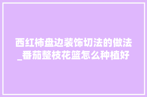 西红柿盘边装饰切法的做法_番茄整枝花篮怎么种植好看 西红柿盘边装饰切法的做法_番茄整枝花篮怎么种植好看 番茄病虫害防治