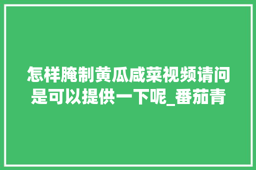 怎样腌制黄瓜咸菜视频请问是可以提供一下呢_番茄青瓜怎么种植的视频教程