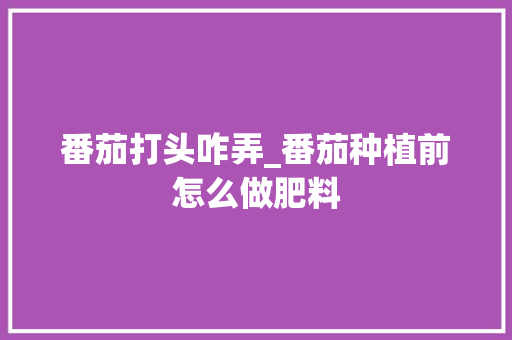 番茄打头咋弄_番茄种植前怎么做肥料