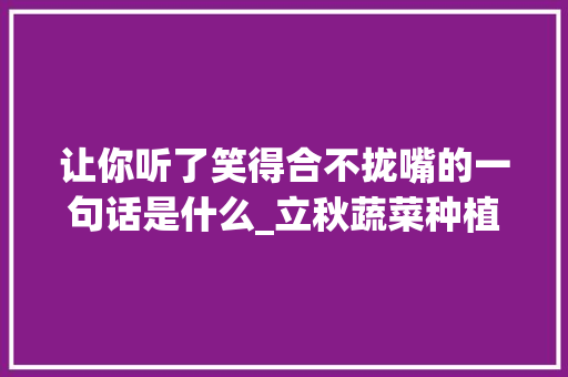 让你听了笑得合不拢嘴的一句话是什么_立秋蔬菜种植小技巧视频教程 让你听了笑得合不拢嘴的一句话是什么_立秋蔬菜种植小技巧视频教程 植物种类