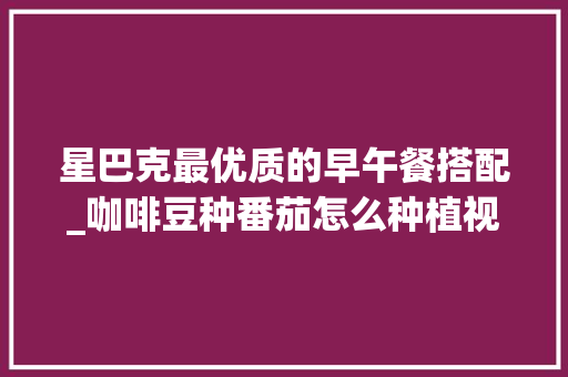星巴克最优质的早午餐搭配_咖啡豆种番茄怎么种植视频 星巴克最优质的早午餐搭配_咖啡豆种番茄怎么种植视频 花朵知识