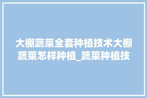 大棚蔬菜全套种植技术大棚蔬菜怎样种植_蔬菜种植技巧原理图解视频