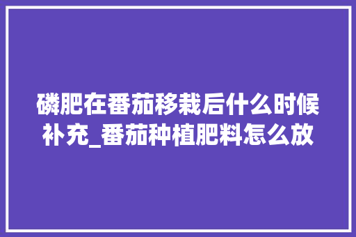 磷肥在番茄移栽后什么时候补充_番茄种植肥料怎么放置好