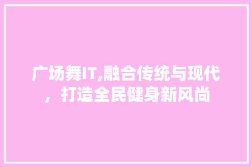 广场舞IT,融合传统与现代，打造全民健身新风尚