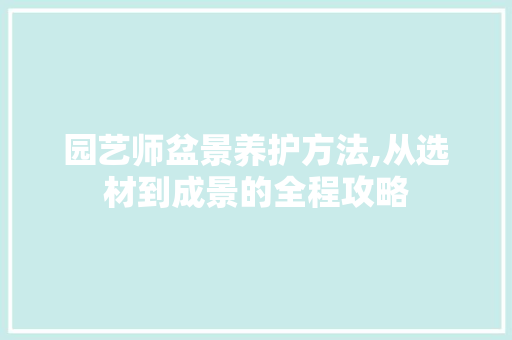 园艺师盆景养护方法,从选材到成景的全程攻略