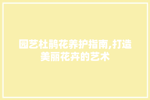 园艺杜鹃花养护指南,打造美丽花卉的艺术 园艺杜鹃花养护指南,打造美丽花卉的艺术