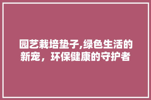 园艺栽培垫子,绿色生活的新宠，环保健康的守护者