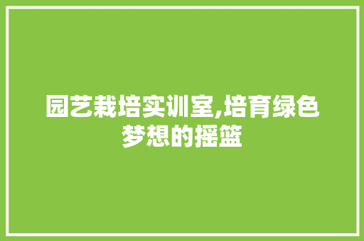 园艺栽培实训室,培育绿色梦想的摇篮 园艺栽培实训室,培育绿色梦想的摇篮