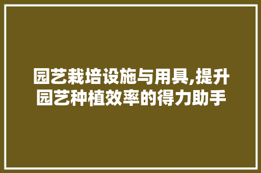 园艺栽培设施与用具,提升园艺种植效率的得力助手