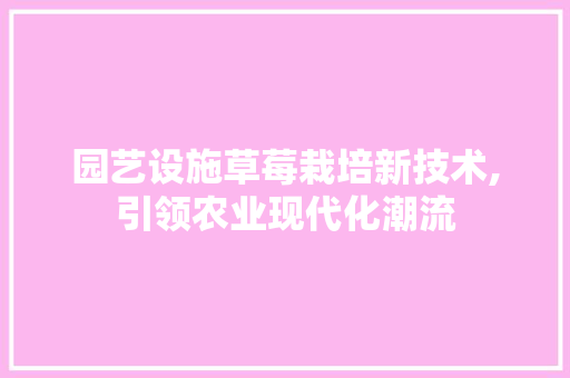 园艺设施草莓栽培新技术,引领农业现代化潮流