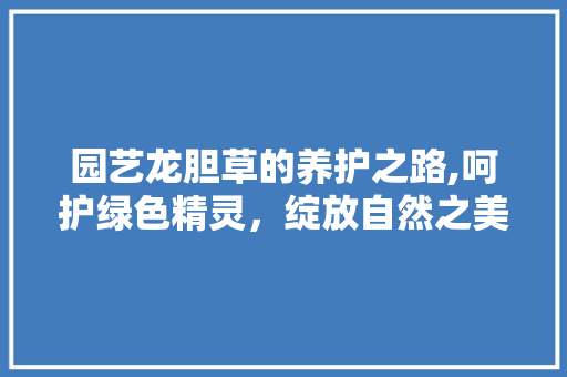园艺龙胆草的养护之路,呵护绿色精灵,绽放自然之美 园艺龙胆草的养护之路,呵护绿色精灵,绽放自然之美
